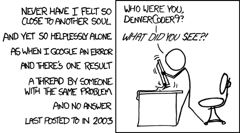 Web comic.
The left is text that says:
Never have I felt so close to another soul, and yet so helplessly alone, as when I google an error, and there's one result. A thread by someone with the same problem and no answer. Last posted to in 2003.
The right half shows a stick figure shaking a monitor saying:
"Who were you DenverCoder9? WHAT DID YOU SEE?"